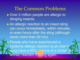 The Common Problems
 Over 2 million people are allergic to
  stinging insects.
 An allergic reaction to an insect sting
  can occur immediately, within minutes,
  or even hours after the sting (although
  never more than 24 hrs).
 People who have experienced a
  systemic allergic reaction to an insect
  sting have a 60% chance of a similar (or
  worse) reaction if stung again.
 