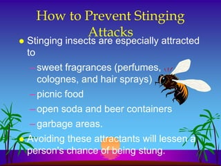 How to Prevent Stinging
             Attacks
   Stinging insects are especially attracted
    to
    – sweet fragrances (perfumes,
      colognes, and hair sprays)
    – picnic food
    – open soda and beer containers
    – garbage areas.
   Avoiding these attractants will lessen a
    person's chance of being stung.
 