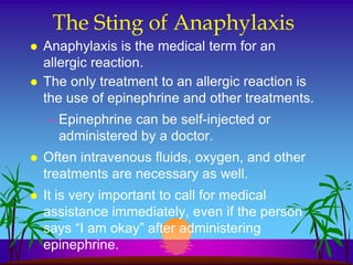 The Sting of Anaphylaxis
   Anaphylaxis is the medical term for an
    allergic reaction.
   The only treatment to an allergic reaction is
    the use of epinephrine and other treatments.
    – Epinephrine can be self-injected or
      administered by a doctor.
   Often intravenous fluids, oxygen, and other
    treatments are necessary as well.
   It is very important to call for medical
    assistance immediately, even if the person
    says “I am okay” after administering
    epinephrine.
 