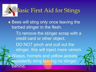 Basic First Aid for Stings
 Bees will sting only once leaving the
  barbed stinger in the flesh.
   – To remove the stinger scrap with a
     credit card or other object.
   – DO NOT pinch and pull out the
     stinger, this will inject more venom.
 Wasps, hornets and yellow jackets
  repeatedly sting leaving no stinger
  behind.
 