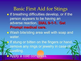Basic First Aid for Stings
 If breathing difficulties develop, or if the
  person appears to be having an
  adverse reaction, DIAL 9-1-1. Get
  Prompt medical care.
 Wash bite/sting area well with soap and
  water.
 If stung or bitten on the fingers or hand,
  remove any rings or jewelry in case of
  swelling.
 Apply a cold compress.
 