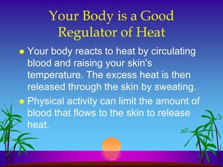 Your Body is a Good
        Regulator of Heat
 Your body reacts to heat by circulating
  blood and raising your skin's
  temperature. The excess heat is then
  released through the skin by sweating.
 Physical activity can limit the amount of
  blood that flows to the skin to release
  heat.
 