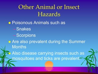 Other Animal or Insect
           Hazards
 Poisonous Animals such as
  – Snakes
  – Scorpions
 Are also prevalent during the Summer
  Months
 Also disease carrying insects such as
  mosquitoes and ticks are prevalent.
 