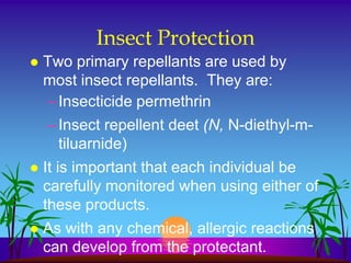 Insect Protection
   Two primary repellants are used by
    most insect repellants. They are:
    – Insecticide permethrin
    – Insect repellent deet (N, N-diethyl-m-
      tiluarnide)
   It is important that each individual be
    carefully monitored when using either of
    these products.
   As with any chemical, allergic reactions
    can develop from the protectant.
 