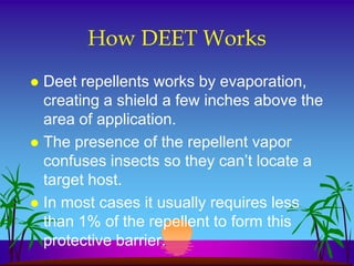 How DEET Works
 Deet repellents works by evaporation,
  creating a shield a few inches above the
  area of application.
 The presence of the repellent vapor
  confuses insects so they can’t locate a
  target host.
 In most cases it usually requires less
  than 1% of the repellent to form this
  protective barrier.
 