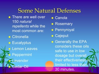 Some Natural Defenses
   There are well over       Canola
    150 natural
                              Rosemary
    repellents while the
    most common are:          Pennyroyal
   Citronella                Cajeput
   Eucalyptus                Generally the EPA
                               considers these oils
   Lemon Leaves
                               safe to use in low
   Peppermint                 dosage but overall
   Lavender                   their effectiveness is
                               limited to less than
   Cedar Oil
                               30 minutes.
 