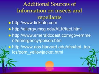Additional Sources of
    Information on insects and
            repellants
 http://www.tickinfo.com
 http://allergy.mcg.edu/ALK/fact.html
 http://www.emeraldcoast.com/governme
  nt/emergency/poison.htm
 http://www.uos.harvard.edu/ehs/hot_top
  ics/pom_yellowjacket.html
 