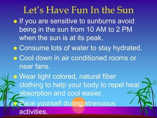 Let’s Have Fun In the Sun
 If you are sensitive to sunburns avoid
  being in the sun from 10 AM to 2 PM
  when the sun is at its peak.
 Consume lots of water to stay hydrated.
 Cool down in air conditioned rooms or
  near fans.
 Wear light colored, natural fiber
  clothing to help your body to repel heat
  absorption and cool easier.
 Pace yourself during strenuous
  activities.
 