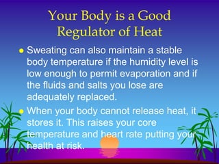 Your Body is a Good
        Regulator of Heat
 Sweating can also maintain a stable
  body temperature if the humidity level is
  low enough to permit evaporation and if
  the fluids and salts you lose are
  adequately replaced.
 When your body cannot release heat, it
  stores it. This raises your core
  temperature and heart rate putting your
  health at risk.
 