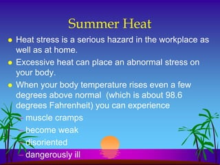 Summer Heat
   Heat stress is a serious hazard in the workplace as
    well as at home.
   Excessive heat can place an abnormal stress on
    your body.
   When your body temperature rises even a few
    degrees above normal (which is about 98.6
    degrees Fahrenheit) you can experience
     – muscle cramps
     – become weak
     – disoriented
     – dangerously ill
 