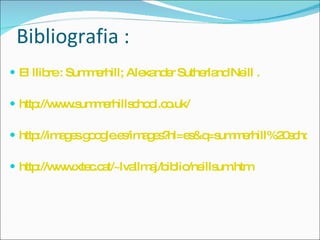 Bibliografia :   El llibre :  Summerhill; Alexander Sutherland Neill  .  http://www.summerhillschool.co.uk/ http://images.google.es/images?hl=es&q=summerhill%20school&oe=UTF-8&um=1&ie=UTF-8&sa=N&tab=wi http://www.xtec.cat/~lvallmaj/biblio/neillsum.htm 