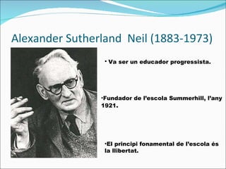 Alexander Sutherland  Neil (1883-1973) Fundador de l’escola Summerhill, l’any 1921 .  El principi fonamental de l’escola és la llibertat .  Va ser un  educador progressista.   