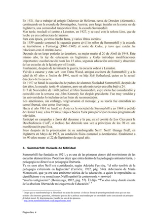 En 1921, fue a trabajar al colegio Dalcroze de Hellerau, cerca de Dresden (Alemania),
continuando en la escuela de Sonntagsber, Austria; para luego instalar en la costa sur de
Inglaterra, una comunidad terapéutica libre, la escuela Summerhill.
Mas tarde, trasladó el centro a Leinston, en 1927, y se casó con la señora Lins, que de
hecho ya era codirectora del mismo.
Para esta época, ya tenía mucha fama, y varios libros escritos.
En 1939 cuando comenzó la segunda guerra civil los niños de Summerhill y la escuela
se trasladaron a Festiniog (1940−1945) al norte de Gales, y tuvo que cuidar las
relaciones con el entorno local.
Después de un largo período de deterioro, su mujer murió el 20 de Abril de 1944. Este
mismo año, la ley de educación en Inglaterra y Gales introdujo modificaciones
importantes: escolarización hasta los 15 años, segunda educación universal y absorción
de las escuelas de la Iglesia por el Estado.
Finalmente, después de terminada la guerra, la escuela volvió a Leinston.
Volvió a casarse y esta vez con Enna Wood, antigua cocinera de Summerhill y a la
edad de 63 años a finales de 1946, nació su hija Zoë Sutherland, quien es la actual
directora de la escuela.
En 1957 se fundó la asociación de padres de alumnos Sociedad Summerhill, después de
dos años, la escuela tenía 44 alumnos, pero un año más tarde esa cifra bajó a 24.
El 7 de Noviembre de 1960 publicó el libro Summerhill, cuyo éxito fue considerable y
coincidió con la semana que John Kennedy fue elegido presidente. Fue muy vendido y
las universidades lo incluían en las listas de recomendados.
Los americanos, sin embargo, tergiversaron el mensaje, y su teoría fue entendida no
como libertad, sino como libertinaje.
Hacia el año 1961 se fundó en América la sociedad de Summerhill y en 1968 a pedido
de Homer Lane, a los 85 años, viajó a Nueva York para participar en unos programas de
televisión.
Participó en campañas a favor del desarme y la paz, en el comité de Los Cien para la
Desobediencia Civil3, e incluso fue detenido una vez a principios de los 70 en una
manifestación pacifista.
Poco después de la presentación de su autobiografía Neill! Neill! Orange Peel!, en
Inglaterra en Mayo de 1973, su condición física comenzó a deteriorarse. Finalmente a
los 90 años muere el 22 de Septiembre de aquel año.


3. Summerhill: Escuela de felicidad

Summerhill fue fundada en 1921, y es una de las pioneras dentro del movimiento de las
escuelas democráticas. Podemos decir que entra dentro de la pedagogía antiautoritaria, o
pedagogía no directiva o pedagogía libertaria.
Ya en esos años Neill era considerado, según Adolphe Ferrière, “el niño terrible de la
pedagogía extremista en Inglaterra” (Ferrière, 1922, pág. 384). Adversario de María
Montessori, que ya era una eminente teórica de la educación, a quien le reprochaba su
cientificismo y su moralismo, Neill sembró la controversia y provocó
“mucha indignación” (Hemmings, 1972, pág. 57). Él dijo: “Yo sólo estoy dando cuenta
de la absoluta libertad de mi esquema de Educación” 4

3
  Grupo que se manifestaba bajo la filosofía de no acatar las normas civiles en forma de protesta postulando otras que son mas
acordes a los intereses generales, afirmando que una ley o política sancionadas por las autoridades están conculcando un principio
de índole moral. Ej: discriminación. Gandhi fue uno de los pioneros.
4
  http://www.summerhillschool.co.uk/pages/history.html




Página Nro. 4
 