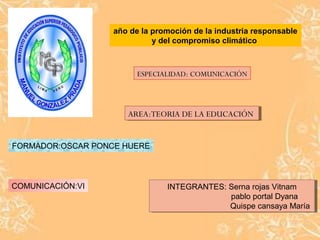 año de la promoción de la industria responsable 
y del compromiso climático 
ESPECIALIDAD: COMUNICACIÓN 
AARREEAA::TTEEOORRIAIA D DEE L LAA E EDDUUCCAACCIÓIÓNN 
FORMADOR:OSCAR PONCE HUERE 
COMUNICACIÓN:VI INTEGRANTES: INTEGRANTES: Serna Serna rojas rojas Vitnam 
Vitnam 
pablo portal Dyana 
Quispe cansaya María 
pablo portal Dyana 
Quispe cansaya María 
 