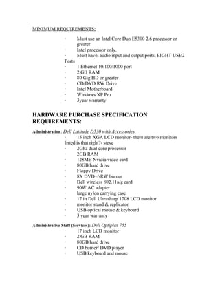 MINIMUM REQUIREMENTS:

                 ·       Must use an Intel Core Duo E5300 2.6 processor or
                         greater
                 ·       Intel processor only.
                 ·       Must have, audio input and output ports, EIGHT USB2
                 Ports
                 ·       1 Ethernet 10/100/1000 port
                 ·       2 GB RAM
                 ·       80 Gig HD or greater
                 ·       CD/DVD RW Drive
                 ·       Intel Motherboard
                 ·       Windows XP Pro
                 ·       3year warranty


HARDWARE PURCHASE SPECIFICATION
REQUIREMENTS:
Administration: Dell Latitude D530 with Accessories
                 ·      15 inch XGA LCD monitor- there are two monitors
                 listed is that right?- steve
                 ·      2Ghz dual core processor
                 ·      2GB RAM
                 ·      128MB Nvidia video card
                 ·      80GB hard drive
                 ·      Floppy Drive
                 ·      8X DVD+/-RW burner
                 ·      Dell wireless 802.11a/g card
                 ·      90W AC adapter
                 ·      large nylon carrying case
                 ·      17 in Dell Ultrasharp 1708 LCD monitor
                 ·      monitor stand & replicator
                 ·      USB optical mouse & keyboard
                 ·      3 year warranty

Administrative Staff (Services): Dell Optiplex 755
                 ·       17 inch LCD monitor
                 ·       2 GB RAM
                 ·       80GB hard drive
                 ·       CD burner/ DVD player
                 ·       USB keyboard and mouse
 