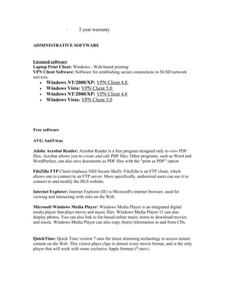 ·       3 year warranty


ADMINISTRATIVE SOFTWARE


Licensed software
Laptop Print Client: Windows - Web-based printing
VPN Client Software: Software for establishing secure connections to SUSD network
services.
   •   Windows NT/2000/XP: VPN Client 4.8
   •   Windows Vista: VPN Client 5.0
   •   Windows NT/2000/XP: VPN Client 4.8
   •   Windows Vista: VPN Client 5.0




Free software

AVG AntiVirus

Adobe Acrobat Reader: Acrobat Reader is a free program designed only to view PDF
files; Acrobat allows you to create and edit PDF files. Other programs, such as Word and
WordPerfect, can also save documents as PDF files with the "print as PDF" option

FileZilla FTP Client (replaces SSH Secure Shell): FileZilla is an FTP client, which
allows one to connect to an FTP server. More specifically, authorized users can use it to
connect to and modify the HLS website.

Internet Explorer: Internet Explorer (IE) is Microsoft's internet browser, used for
viewing and interacting with sites on the Web.

Microsoft Windows Media Player: Windows Media Player is an integrated digital
media player that plays movie and music files. Windows Media Player 11 can also
display photos. You can also link to fee-based online music stores to download movies
and music. Windows Media Player can also copy (burn) information to and from CDs.


QuickTime: Quick Time version 7 uses the latest streaming technology to access instant
content on the Web. This viewer plays clips in almost every movie format, and is the only
player that will work with some exclusive Apple formats (*.mov).
 