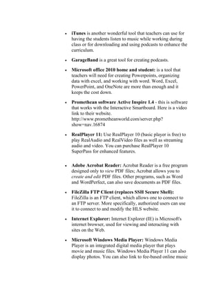 •   iTunes is another wonderful tool that teachers can use for
    having the students listen to music while working during
    class or for downloading and using podcasts to enhance the
    curriculum.

•   GarageBand is a great tool for creating podcasts.

•   Microsoft office 2010 home and student: is a tool that
    teachers will need for creating Powerpoints, organizing
    data with excel, and working with word. Word, Excel,
    PowerPoint, and OneNote are more than enough and it
    keeps the cost down.

•   Promethean software Active Inspire 1.4 - this is software
    that works with the Interactive Smartboard. Here is a video
    link to their website.
    http://www.prometheanworld.com/server.php?
    show=nav.16874

•   RealPlayer 11: Use RealPlayer 10 (basic player is free) to
    play RealAudio and RealVideo files as well as streaming
    audio and video. You can purchase RealPlayer 10
    SuperPass for enhanced features.

•   Adobe Acrobat Reader: Acrobat Reader is a free program
    designed only to view PDF files; Acrobat allows you to
    create and edit PDF files. Other programs, such as Word
    and WordPerfect, can also save documents as PDF files.

•   FileZilla FTP Client (replaces SSH Secure Shell):
    FileZilla is an FTP client, which allows one to connect to
    an FTP server. More specifically, authorized users can use
    it to connect to and modify the HLS website.

•   Internet Explorer: Internet Explorer (IE) is Microsoft's
    internet browser, used for viewing and interacting with
    sites on the Web.

•   Microsoft Windows Media Player: Windows Media
    Player is an integrated digital media player that plays
    movie and music files. Windows Media Player 11 can also
    display photos. You can also link to fee-based online music
 