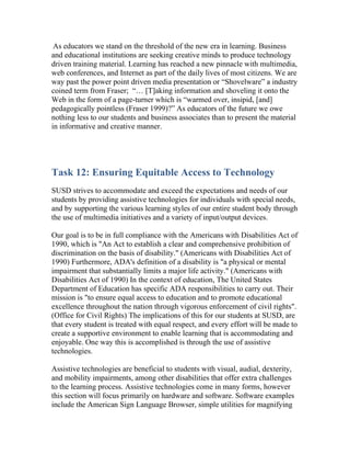 As educators we stand on the threshold of the new era in learning. Business
and educational institutions are seeking creative minds to produce technology
driven training material. Learning has reached a new pinnacle with multimedia,
web conferences, and Internet as part of the daily lives of most citizens. We are
way past the power point driven media presentation or “Shovelware” a industry
coined term from Fraser; “… [T]aking information and shoveling it onto the
Web in the form of a page-turner which is “warmed over, insipid, [and]
pedagogically pointless (Fraser 1999)?” As educators of the future we owe
nothing less to our students and business associates than to present the material
in informative and creative manner.




Task 12: Ensuring Equitable Access to Technology
SUSD strives to accommodate and exceed the expectations and needs of our
students by providing assistive technologies for individuals with special needs,
and by supporting the various learning styles of our entire student body through
the use of multimedia initiatives and a variety of input/output devices.

Our goal is to be in full compliance with the Americans with Disabilities Act of
1990, which is "An Act to establish a clear and comprehensive prohibition of
discrimination on the basis of disability." (Americans with Disabilities Act of
1990) Furthermore, ADA's definition of a disability is "a physical or mental
impairment that substantially limits a major life activity." (Americans with
Disabilities Act of 1990) In the context of education, The United States
Department of Education has specific ADA responsibilities to carry out. Their
mission is "to ensure equal access to education and to promote educational
excellence throughout the nation through vigorous enforcement of civil rights".
(Office for Civil Rights) The implications of this for our students at SUSD, are
that every student is treated with equal respect, and every effort will be made to
create a supportive environment to enable learning that is accommodating and
enjoyable. One way this is accomplished is through the use of assistive
technologies.

Assistive technologies are beneficial to students with visual, audial, dexterity,
and mobility impairments, among other disabilities that offer extra challenges
to the learning process. Assistive technologies come in many forms, however
this section will focus primarily on hardware and software. Software examples
include the American Sign Language Browser, simple utilities for magnifying
 