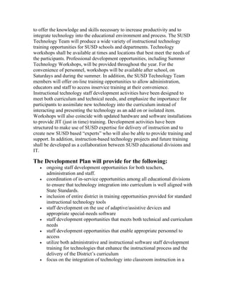 to offer the knowledge and skills necessary to increase productivity and to
integrate technology into the educational environment and process. The SUSD
Technology Team will produce a wide variety of instructional technology
training opportunities for SUSD schools and departments. Technology
workshops shall be available at times and locations that best meet the needs of
the participants. Professional development opportunities, including Summer
Technology Workshops, will be provided throughout the year. For the
convenience of personnel, workshops will be available after school, on
Saturdays and during the summer. In addition, the SUSD Technology Team
members will offer on-line training opportunities to allow administration,
educators and staff to access inservice training at their convenience.
Instructional technology staff development activities have been designed to
meet both curriculum and technical needs, and emphasize the importance for
participants to assimilate new technology into the curriculum instead of
interacting and presenting the technology as an add on or isolated item.
Workshops will also coincide with updated hardware and software installations
to provide JIT (just in time) training. Development activities have been
structured to make use of SUSD expertise for delivery of instruction and to
create new SUSD based “experts” who will also be able to provide training and
support. In addition, instruction-based technology projects and future training
shall be developed as a collaboration between SUSD educational divisions and
IT.

The Development Plan will provide for the following:
   •   ongoing staff development opportunities for both teachers,
       administration and staff.
   •   coordination of in-service opportunities among all educational divisions
       to ensure that technology integration into curriculum is well aligned with
       State Standards.
   •   inclusion of entire district in training opportunities provided for standard
       instructional technology tools
   •   staff development on the use of adaptive/assistive devices and
       appropriate special-needs software
   •   staff development opportunities that meets both technical and curriculum
       needs
   •   staff development opportunities that enable appropriate personnel to
       access
   •   utilize both administrative and instructional software staff development
       training for technologies that enhance the instructional process and the
       delivery of the District’s curriculum
   •   focus on the integration of technology into classroom instruction in a
 