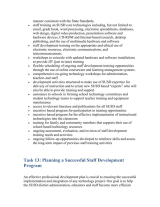 manner consistent with the State Standards.
   •   staff training on SUSD core technologies including, but not limited to:
       email, grade book, word processing, electronic spreadsheets, databases,
       web design, digital video production, presentation software and
       hardware devices, CD-ROM and Internet-based research, desktop
       publishing, and the use of multimedia hardware and software
   •   staff development training on the appropriate and ethical use of
       electronic resources, electronic communications, and
       telecommunications.
   •   workshops to coincide with updated hardware and software installations
       to provide JIT (just in time) training
   •   flexible scheduling of ongoing staff development training opportunities
       through the use of online courseware and learning management systems.
   •   comprehensive on-going technology workshops for administration,
       teachers and staff
   •   development activities structured to make use of SUSD expertise for
       delivery of instruction and to create new SUSD based “experts” who will
       also be able to provide training and support.
   •   assistance to schools in forming school technology committees and
       student technology teams to support teacher training and equipment
       maintenance
   •   access to relevant literature and publications for all SUSD staff
   •   incentive based program for participation in training opportunities
   •   incentive based program for the effective implementation of instructional
       technologies into the classroom
   •   training for family and community members that supports their use of
       school-based technology resources
   •   ongoing assessment, evaluation, and revision of staff development
       training needs and activities
   •   ongoing follow-up opportunities developed to reinforce skills and assess
       the long-term impact of previous staff training activities



Task 13: Planning a Successful Staff Development
Program

An effective professional development plan is crucial to ensuring the successful
implementation and integration of any technology project. Our goal is to help
the SUSD district administration, educators and staff become more efficient
 