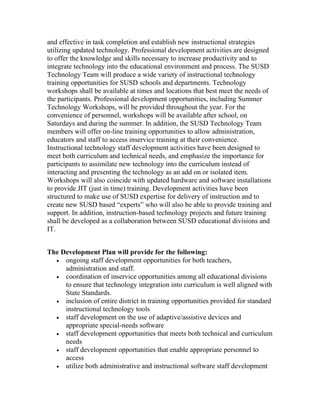 and effective in task completion and establish new instructional strategies
utilizing updated technology. Professional development activities are designed
to offer the knowledge and skills necessary to increase productivity and to
integrate technology into the educational environment and process. The SUSD
Technology Team will produce a wide variety of instructional technology
training opportunities for SUSD schools and departments. Technology
workshops shall be available at times and locations that best meet the needs of
the participants. Professional development opportunities, including Summer
Technology Workshops, will be provided throughout the year. For the
convenience of personnel, workshops will be available after school, on
Saturdays and during the summer. In addition, the SUSD Technology Team
members will offer on-line training opportunities to allow administration,
educators and staff to access inservice training at their convenience.
Instructional technology staff development activities have been designed to
meet both curriculum and technical needs, and emphasize the importance for
participants to assimilate new technology into the curriculum instead of
interacting and presenting the technology as an add on or isolated item.
Workshops will also coincide with updated hardware and software installations
to provide JIT (just in time) training. Development activities have been
structured to make use of SUSD expertise for delivery of instruction and to
create new SUSD based “experts” who will also be able to provide training and
support. In addition, instruction-based technology projects and future training
shall be developed as a collaboration between SUSD educational divisions and
IT.


The Development Plan will provide for the following:
  • ongoing staff development opportunities for both teachers,
     administration and staff.
  • coordination of inservice opportunities among all educational divisions
     to ensure that technology integration into curriculum is well aligned with
     State Standards.
  • inclusion of entire district in training opportunities provided for standard
     instructional technology tools
  • staff development on the use of adaptive/assistive devices and
     appropriate special-needs software
  • staff development opportunities that meets both technical and curriculum
     needs
  • staff development opportunities that enable appropriate personnel to
     access
  • utilize both administrative and instructional software staff development
 