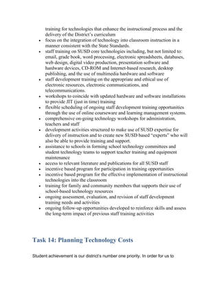 training for technologies that enhance the instructional process and the
       delivery of the District’s curriculum
   •   focus on the integration of technology into classroom instruction in a
       manner consistent with the State Standards.
   •   staff training on SUSD core technologies including, but not limited to:
       email, grade book, word processing, electronic spreadsheets, databases,
       web design, digital video production, presentation software and
       hardware devices, CD-ROM and Internet-based research, desktop
       publishing, and the use of multimedia hardware and software
   •   staff development training on the appropriate and ethical use of
       electronic resources, electronic communications, and
       telecommunications.
   •   workshops to coincide with updated hardware and software installations
       to provide JIT (just in time) training
   •   flexible scheduling of ongoing staff development training opportunities
       through the use of online courseware and learning management systems.
   •   comprehensive on-going technology workshops for administration,
       teachers and staff
   •   development activities structured to make use of SUSD expertise for
       delivery of instruction and to create new SUSD based “experts” who will
       also be able to provide training and support.
   •   assistance to schools in forming school technology committees and
       student technology teams to support teacher training and equipment
       maintenance
   •   access to relevant literature and publications for all SUSD staff
   •   incentive based program for participation in training opportunities
   •   incentive based program for the effective implementation of instructional
       technologies into the classroom
   •   training for family and community members that supports their use of
       school-based technology resources
   •   ongoing assessment, evaluation, and revision of staff development
       training needs and activities
   •   ongoing follow-up opportunities developed to reinforce skills and assess
       the long-term impact of previous staff training activities




Task 14: Planning Technology Costs

Student achievement is our district’s number one priority. In order for us to
 