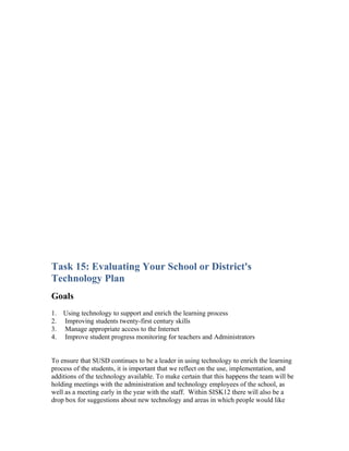 Task 15: Evaluating Your School or District's
Technology Plan
Goals
1.   Using technology to support and enrich the learning process
2.   Improving students twenty-first century skills
3.   Manage appropriate access to the Internet
4.   Improve student progress monitoring for teachers and Administrators


To ensure that SUSD continues to be a leader in using technology to enrich the learning
process of the students, it is important that we reflect on the use, implementation, and
additions of the technology available. To make certain that this happens the team will be
holding meetings with the administration and technology employees of the school, as
well as a meeting early in the year with the staff. Within SISK12 there will also be a
drop box for suggestions about new technology and areas in which people would like
 