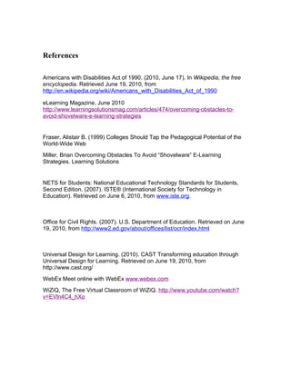 References

Americans with Disabilities Act of 1990. (2010, June 17). In Wikipedia, the free
encyclopedia. Retrieved June 19, 2010, from
http://en.wikipedia.org/wiki/Americans_with_Disabilities_Act_of_1990

eLearning Magazine, June 2010
http://www.learningsolutionsmag.com/articles/474/overcoming-obstacles-to-
avoid-shovelware-e-learning-strategies


Fraser, Alistair B. (1999) Colleges Should Tap the Pedagogical Potential of the
World-Wide Web
Miller, Brian Overcoming Obstacles To Avoid “Shovelware” E-Learning
Strategies. Learning Solutions


NETS for Students: National Educational Technology Standards for Students,
Second Edition. (2007). ISTE® (International Society for Technology in
Education). Retrieved on June 6, 2010, from www.iste.org.



Office for Civil Rights. (2007). U.S. Department of Education. Retrieved on June
19, 2010, from http://www2.ed.gov/about/offices/list/ocr/index.html



Universal Design for Learning. (2010). CAST Transforming education through
Universal Design for Learning. Retrieved on June 19, 2010, from
http://www.cast.org/
WebEx Meet online with WebEx www.webex.com
WiZiQ, The Free Virtual Classroom of WiZiQ. http://www.youtube.com/watch?
v=EVln4C4_hXo
 