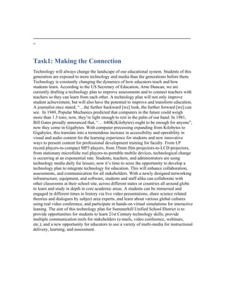 _______________________________________________________________________
_



Task1: Making the Connection
Technology will always change the landscape of our educational system. Students of this
generation are exposed to more technology and media than the generations before them.
Technology is constantly changing the dynamics of how educators teach and how
students learn. According to the US Secretary of Education, Arne Duncan, we are
currently drafting a technology plan to improve assessments and to connect teachers with
teachers so they can learn from each other. A technology plan will not only improve
student achievement, but will also have the potential to improve and transform education.
A journalist once stated, “…the further backward [we] look, the further forward [we] can
see. In 1949, Popular Mechanics predicted that computers in the future could weigh
more than 1.5 tons; now, they’re light enough to rest in the palm of our hand. In 1981,
Bill Gates proudly announced that, “… 640K(Kilobytes) ought to be enough for anyone”,
now they come in Gigabytes. With computer processing expanding from Kilobytes to
Gigabytes, this translate into a tremendous increase in accessibility and operability in
visual and audio content for the learning experience for students and new innovative
ways to present content for professional development training for faculty. From LP
record players-to-compact MP3 players, from 35mm film projectors-to-LCD projectors,
from stationary microfiche reel players-to-portable mobile devices, technological change
is occurring at an exponential rate. Students, teachers, and administrators are using
technology media daily for leisure; now it’s time to seize the opportunity to develop a
technology plan to integrate technology for education. This will enhance collaboration,
assessments, and communication for all stakeholders. With a newly designed networking
infrastructure, equipment, and software, students and staff alike can collaborate with
other classrooms at their school site, across different states or countries all around globe
to learn and study in depth in core academic areas. A students can be immersed and
engaged in different times in history via live video presentations, share science related
theories and dialogues by subject area experts, and learn about various global cultures
using real video conference, and participate in hands-on virtual simulations for interactive
leaning. The aim of this technology plan for Summerhill Unified School District is to
provide opportunities for students to learn 21st Century technology skills; provide
multiple communication tools for stakeholders (e-mails, video conference, webinars,
etc.); and a new opportunity for educators to use a variety of multi-media for instructional
delivery, learning, and assessment.
 