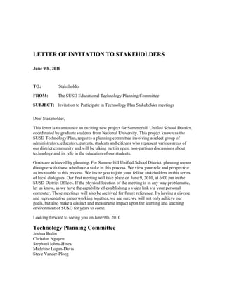 LETTER OF INVITATION TO STAKEHOLDERS

June 9th, 2010



TO:           Stakeholder

FROM:         The SUSD Educational Technology Planning Committee

SUBJECT: Invitation to Participate in Technology Plan Stakeholder meetings


Dear Stakeholder,

This letter is to announce an exciting new project for Summerhill Unified School District,
coordinated by graduate students from National University. This project known as the
SUSD Technology Plan, requires a planning committee involving a select group of
administrators, educators, parents, students and citizens who represent various areas of
our district community and will be taking part in open, non-partisan discussions about
technology and its role in the education of our students.

Goals are achieved by planning. For Summerhill Unified School District, planning means
dialogue with those who have a stake in this process. We view your role and perspective
as invaluable to this process. We invite you to join your fellow stakeholders in this series
of local dialogues. Our first meeting will take place on June 9, 2010, at 6:00 pm in the
SUSD District Offices. If the physical location of the meeting is in any way problematic,
let us know, as we have the capability of establishing a video link via your personal
computer. These meetings will also be archived for future reference. By having a diverse
and representative group working together, we are sure we will not only achieve our
goals, but also make a distinct and measurable impact upon the learning and teaching
environment of SUSD for years to come.

Looking forward to seeing you on June 9th, 2010

Technology Planning Committee
Joshua Redin
Christian Nguyen
Stephani Johns-Hines
Madeline Logan-Davis
Steve Vander-Ploeg
 