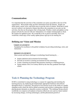 Communication:

It is important that the activities of the committee are easily accessible to the rest of the
organization. Most people today get their information from the Internet. People can
check sports, stocks, news, and much more in just the click of a button. With that in mind
our new website is an interactive feature that allows the committee to not only see the
activities, but also see the progress that is being made. Weekly e-mails and updates on the
project will also be sent out with new information or to simply remind people to check
the website for updated events. We would like to be as green as possible, but if you
would like a hard copy of the weekly update please sign up on our mailing list.



Defining our Vision and Mission
   VISION STATEMENT
   Equipping for excellence in the global workplace by providing technology, tools, and
   instruction.

   MISSION STATEMENT
   Meet current and future challenges in technology based learning by. . .

     •   Inspire optimism and excitement for knowledge.
     •   Provide an inventive Learning environment for the community.
     •   Create a learning environment that promotes learning as a lifelong process.
     •   Equip students with 21st Century Skills by the time they graduate from high
         school.




Task 4: Planning the Technology Program
SUSD is committed to using technology as a means for supporting and enriching the
learning process, by employing developmentally appropriate hardware and software
throughout the K-12 spectrum. The pursuit of our mission occurs in the midst of a rapidly
changing world, where the shift to global economies and societies is taking place, thereby
placing greater demands on education systems worldwide. "The challenge facing schools
worldwide is to empower all students to function effectively now and in a future marked
by increasing change, evolving technologies, and the phenomenal growth of
 