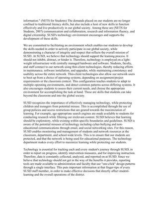 information." (NETS for Students) The demands placed on our students are no longer
confined to traditional literacy skills, but also include a host of new skills to function
effectively and live productively in our global society. Among these are (NETS for
Students, 2007) communication and collaboration, research and information fluency, and
digital citizenship. SUSD's technology environment encourages and supports the
development of these skills.

We are committed to facilitating an environment which enables our students to develop
the skills needed in order to actively participate in our global society, while
demonstrating a character of integrity and respect that reflects the overall mission of
SUSD. At SUSD, we believe that technology should support the learning process. It
should not inhibit, distract, or hinder it. Therefore, technology is employed on a light-
weight infrastructure with centrally managed hardware and software. Students, faculty,
and staff connect to our network using thin-client technologies, thereby reducing efforts
in maintenance, software installation, and upgrades, while maintaining consistency and
usability across the entire network. Thin-client technologies also allow our network users
to boot up from a choice of operating systems, depending on assignment/project
requirements or the classroom context. This configuration teaches students to adapt to
multiple operating environments, and detect common patterns across differing systems. It
also encourages students to assess their current needs, and choose the appropriate
environment for accomplishing the task at hand. These are skills that students can take
beyond the classroom and into the global society.

SUSD recognizes the importance of effectively managing technology, while protecting
children and teenagers from potential misuse. This is accomplished through the use of
group policies and access restrictions that are geared towards the maximization of
learning. For example, age-appropriate search engines are made available to students for
conducting research while filtering out irrelevant content. SUSD believes that learning
should be exploratory, while existing within specific boundaries and guidelines. SUSD is
aware of the potential misuses of technology including cyber-bullying and non-
educational communications through email, and social networking sites. For this reason,
SUSD enables monitoring and management of students and network resources at the
classroom, department, and school-wide levels. This is to ensure that our students are
protected, and that the network is being used for educational purposes. The technology
department makes every effort to maximize learning while protecting our students.

Technology is essential for tracking each and every student's journey through SUSD, in
order to report on progress, identify intervention measures, and for improving instruction.
Therefore, data is constantly collected, analyzed, and reported on at SUSD. Since we
believe that technology should not get in the way of the benefits it provides, reporting
tools are made available to administration and faculty that use "one-click" design patterns
through a single interface. This puts important information at that finger-tips of every
SUSD staff member, in order to make effective decisions that directly affect student-
learning and the overall operations of the district.
 