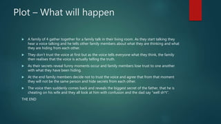 Plot – What will happen
 A family of 4 gather together for a family talk in their living room. As they start talking they
hear a voice talking and he tells other family members about what they are thinking and what
they are hiding from each other.
 They don’t trust the voice at first but as the voice tells everyone what they think, the family
then realises that the voice is actually telling the truth.
 As their secrets reveal funny moments occur and family members lose trust to one another
with what they have been hiding.
 At the end family members decide not to trust the voice and agree that from that moment
they will not be the same person and hide secrets from each other.
 The voice then suddenly comes back and reveals the biggest secret of the father, that he is
cheating on his wife and they all look at him with confusion and the dad say “well sh*t”.
THE END
 