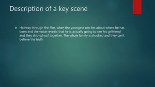 Description of a key scene
 Halfway through the film, when the youngest son lies about where he has
been and the voice reveals that he is actually going to see his girlfriend
and they skip school together. The whole family is shocked and they can’t
believe the truth.
 