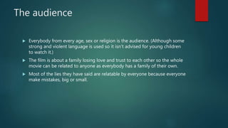 The audience
 Everybody from every age, sex or religion is the audience. (Although some
strong and violent language is used so it isn’t advised for young children
to watch it.)
 The film is about a family losing love and trust to each other so the whole
movie can be related to anyone as everybody has a family of their own.
 Most of the lies they have said are relatable by everyone because everyone
make mistakes, big or small.
 