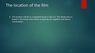 The location of the film
 The location will be in a standard house in the U.K. The whole story is
based in the living room where everybody sits together and have a
conversation.
 