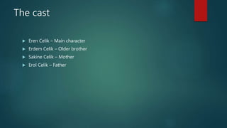 The cast
 Eren Celik – Main character
 Erdem Celik – Older brother
 Sakine Celik – Mother
 Erol Celik – Father
 