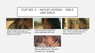 CLIP NO. 3 - HAYLEY KIYOKO - GIRLS
LIKE GIRLS
‘Stealing kisses from your misses
doesn’t make you freak out’ –
they are a couple yet something
seems to be amiss
‘Saw your face, heard your
name, gotta get with you’
‘girls like girls like boys do, nothing
new’ – she is scared to show her
feelings towards her friend
‘girls like girls like boys do’ –
they’re making out / ‘tell me if
you feel it to’ – accepting
 