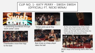 CLIP NO. 1- KATY PERRY - SWISH SWISH
(OFFICIAL) FT. NICKI MINAJ
At the very beginning of the music
video, the music pauses when she
holds up the ball, this shows that she
has authority and power of the
editing
Tv presenting soundtrack through
‘swish center’ scene
Tempo picks up as they
confront
Cheerleaders move their legs
to the beat
Beat drops as sheep player
takes the ball
Music stops and booing starts after they
fail
 