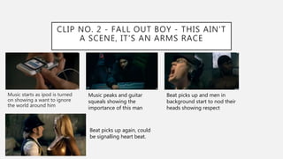 CLIP NO. 2 - FALL OUT BOY - THIS AIN'T
A SCENE, IT'S AN ARMS RACE
Music starts as ipod is turned
on showing a want to ignore
the world around him
Music peaks and guitar
squeals showing the
importance of this man
Beat picks up and men in
background start to nod their
heads showing respect
Beat picks up again, could
be signalling heart beat.
 