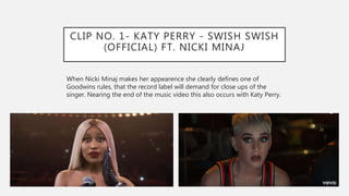 CLIP NO. 1- KATY PERRY - SWISH SWISH
(OFFICIAL) FT. NICKI MINAJ
When Nicki Minaj makes her appearence she clearly defines one of
Goodwins rules, that the record label will demand for close ups of the
singer. Nearing the end of the music video this also occurs with Katy Perry.
 