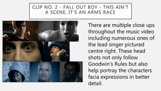 CLIP NO. 2 - FALL OUT BOY - THIS AIN'T
A SCENE, IT'S AN ARMS RACE
There are multiple close ups
throughout the music video
including numerous ones of
the lead singer pictured
centre right. These head
shots not only follow
Goodwin’s Rules but also
help portray the characters
facia expressions in better
detail.
 