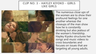 CLIP NO. 3 - HAYLEY KIYOKO - GIRLS
LIKE GIRLS
The numerous close ups of
the women are to show their
profound feelings for one
another whereas the
closeups of the man show
how he is constantly
drinking but also jealous of
the women’s friendship.
Hayley Kiyoko structures her
songs and music videos to
cross boundaries and
focuses on issues that are
targeting all young adults.
 
