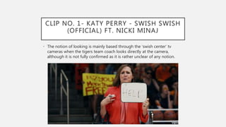 CLIP NO. 1- KATY PERRY - SWISH SWISH
(OFFICIAL) FT. NICKI MINAJ
• The notion of looking is mainly based through the ‘swish center’ tv
cameras when the tigers team coach looks directly at the camera,
although it is not fully confirmed as it is rather unclear of any notion.
 