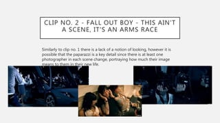 CLIP NO. 2 - FALL OUT BOY - THIS AIN'T
A SCENE, IT'S AN ARMS RACE
Similarly to clip no. 1 there is a lack of a notion of looking, however it is
possible that the paparazzi is a key detail since there is at least one
photographer in each scene change, portraying how much their image
means to them in their new life.
 