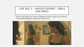 CLIP NO. 3 - HAYLEY KIYOKO - GIRLS
LIKE GIRLS
There is only really one notion of looking and that is when she as looking
at her friend through the reflection of the mirror.
 