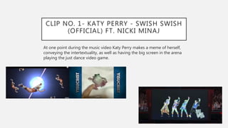 CLIP NO. 1- KATY PERRY - SWISH SWISH
(OFFICIAL) FT. NICKI MINAJ
At one point during the music video Katy Perry makes a meme of herself,
conveying the intertextuality, as well as having the big screen in the arena
playing the just dance video game.
 