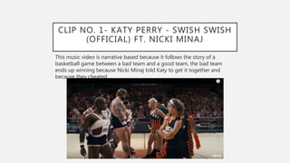 CLIP NO. 1- KATY PERRY - SWISH SWISH
(OFFICIAL) FT. NICKI MINAJ
This music video is narrative based because it follows the story of a
basketball game between a bad team and a good team, the bad team
ends up winning because Nicki Minaj told Katy to get it together and
because they cheated.
 