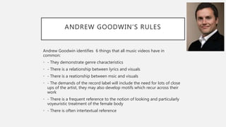 ANDREW GOODWIN’S RULES
Andrew Goodwin identifies 6 things that all music videos have in
common:
• - They demonstrate genre characteristics
• - There is a relationship between lyrics and visuals
• - There is a reationship between msic and visuals
• - The demands of the record label will include the need for lots of close
ups of the artist, they may also develop motifs which recur across their
work
• - There is a frequent reference to the notion of looking and particularly
voyeuristic treatment of the female body
• - There is often intertextual reference
 