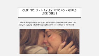CLIP NO. 3 - HAYLEY KIYOKO - GIRLS
LIKE GIRLS
I feel as though this music video is narrative based because it tells the
story of a young adult struggling to admit her feelings to her friend.
 